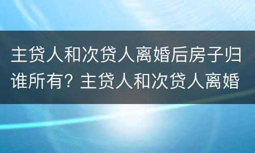 主贷人和次贷人离婚后房子归谁所有? 主贷人和次贷人离婚后房子归主贷人还要还清贷款吗?