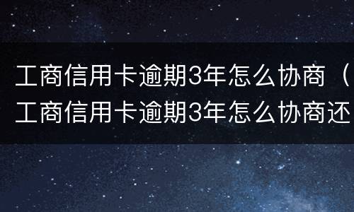 工商信用卡逾期3年怎么协商（工商信用卡逾期3年怎么协商还本金）