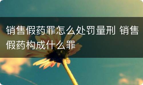 销售假药罪怎么处罚量刑 销售假药构成什么罪