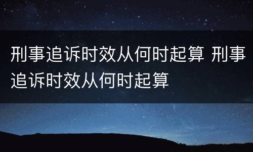 刑事追诉时效从何时起算 刑事追诉时效从何时起算