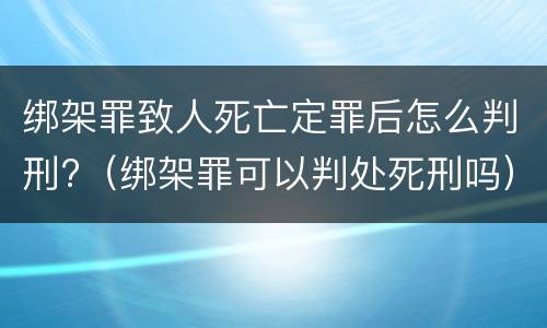 绑架罪致人死亡定罪后怎么判刑?（绑架罪可以判处死刑吗）