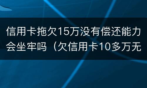 信用卡拖欠15万没有偿还能力会坐牢吗（欠信用卡10多万无力偿还需要坐牢吗）