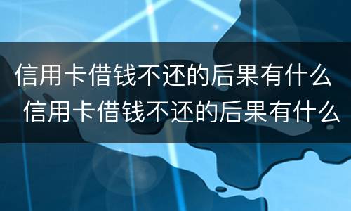 信用卡借钱不还的后果有什么 信用卡借钱不还的后果有什么影响