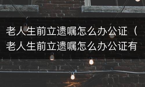 老人生前立遗嘱怎么办公证（老人生前立遗嘱怎么办公证有效）