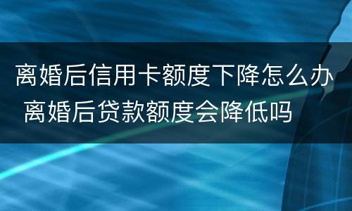 离婚后信用卡额度下降怎么办 离婚后贷款额度会降低吗