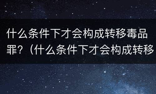 什么条件下才会构成转移毒品罪?（什么条件下才会构成转移毒品罪行）