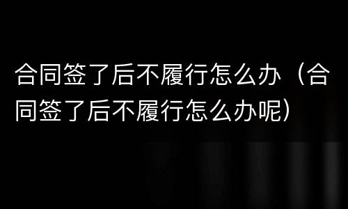 合同签了后不履行怎么办（合同签了后不履行怎么办呢）