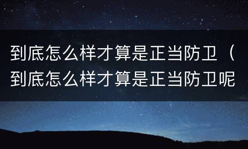 到底怎么样才算是正当防卫（到底怎么样才算是正当防卫呢）