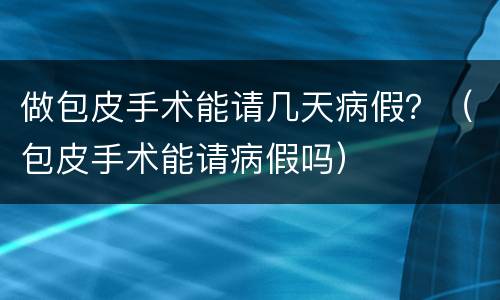 做包皮手术能请几天病假？（包皮手术能请病假吗）