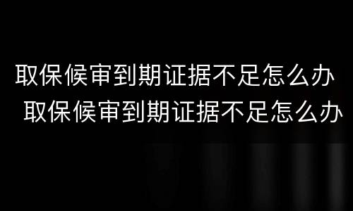 取保候审到期证据不足怎么办 取保候审到期证据不足怎么办理
