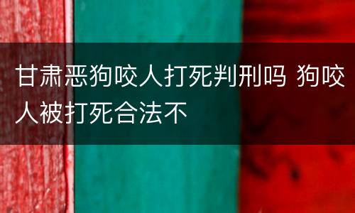 甘肃恶狗咬人打死判刑吗 狗咬人被打死合法不