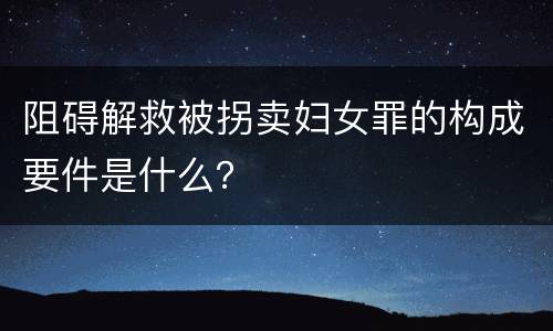阻碍解救被拐卖妇女罪的构成要件是什么？