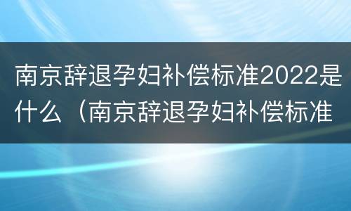南京辞退孕妇补偿标准2022是什么（南京辞退孕妇补偿标准2022是什么时候发放）