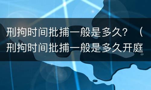 刑拘时间批捕一般是多久？（刑拘时间批捕一般是多久开庭）