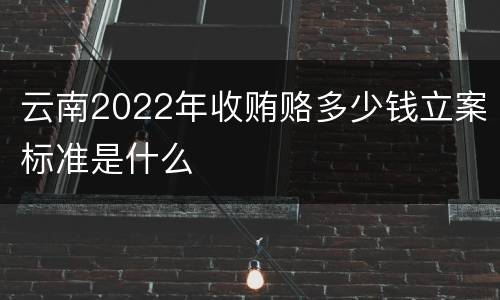 云南2022年收贿赂多少钱立案标准是什么
