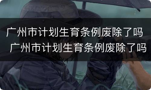 广州市计划生育条例废除了吗 广州市计划生育条例废除了吗最新