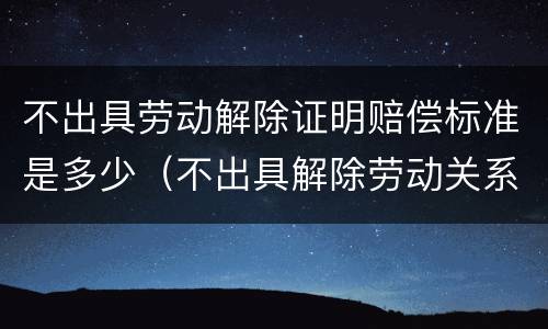 不出具劳动解除证明赔偿标准是多少（不出具解除劳动关系证明怎么办）