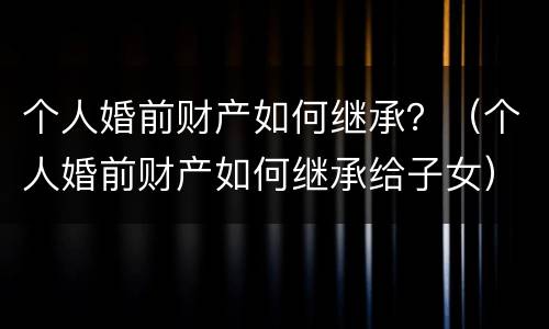 个人婚前财产如何继承？（个人婚前财产如何继承给子女）