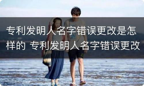 专利发明人名字错误更改是怎样的 专利发明人名字错误更改是怎样的后果