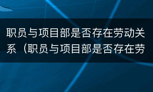 职员与项目部是否存在劳动关系（职员与项目部是否存在劳动关系问题）