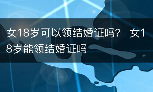 女18岁可以领结婚证吗？ 女18岁能领结婚证吗