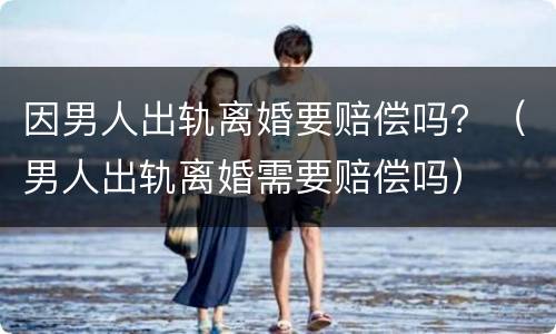 因男人出轨离婚要赔偿吗？（男人出轨离婚需要赔偿吗）
