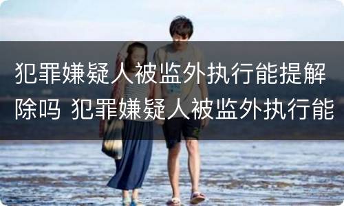 犯罪嫌疑人被监外执行能提解除吗 犯罪嫌疑人被监外执行能提解除吗知乎