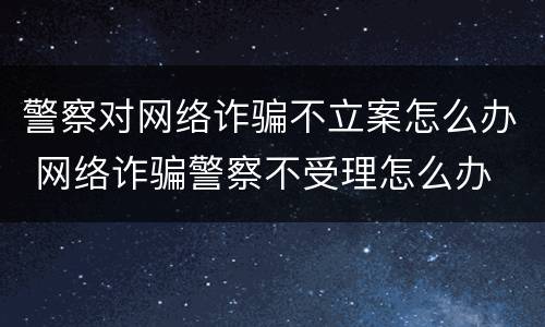警察对网络诈骗不立案怎么办 网络诈骗警察不受理怎么办