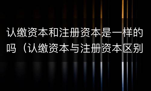 认缴资本和注册资本是一样的吗（认缴资本与注册资本区别）