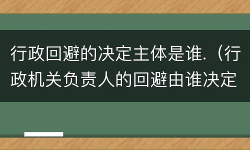 行政回避的决定主体是谁.（行政机关负责人的回避由谁决定）