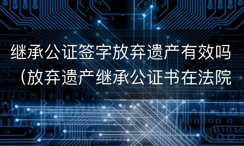 继承公证签字放弃遗产有效吗（放弃遗产继承公证书在法院有效吗）