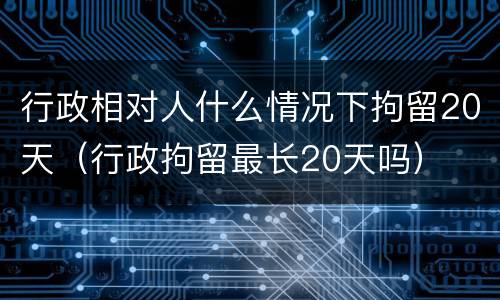 行政相对人什么情况下拘留20天（行政拘留最长20天吗）