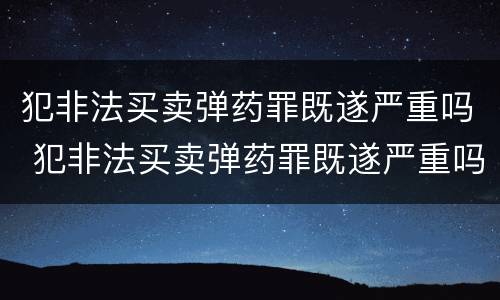 犯非法买卖弹药罪既遂严重吗 犯非法买卖弹药罪既遂严重吗判多少年
