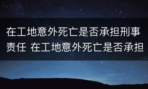 在工地意外死亡是否承担刑事责任 在工地意外死亡是否承担刑事责任呢