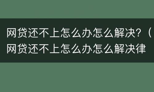 网贷还不上怎么办怎么解决?（网贷还不上怎么办怎么解决律师）