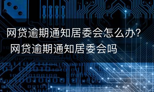 网贷逾期通知居委会怎么办？ 网贷逾期通知居委会吗