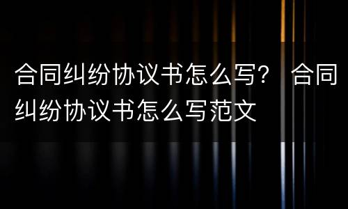 合同纠纷协议书怎么写？ 合同纠纷协议书怎么写范文