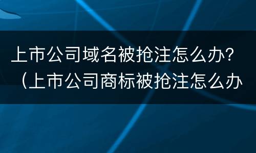 上市公司域名被抢注怎么办？（上市公司商标被抢注怎么办）