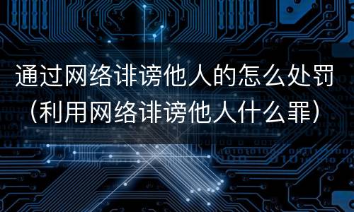 通过网络诽谤他人的怎么处罚（利用网络诽谤他人什么罪）