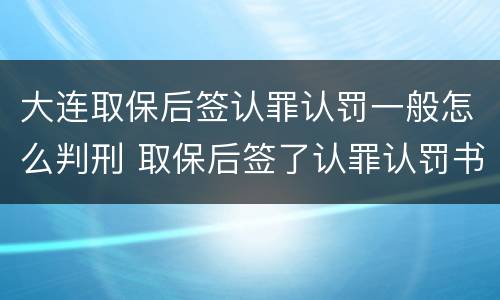 大连取保后签认罪认罚一般怎么判刑 取保后签了认罪认罚书多久判刑