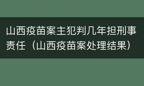 山西疫苗案主犯判几年担刑事责任（山西疫苗案处理结果）