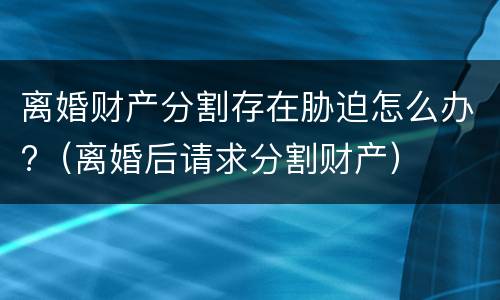 离婚财产分割存在胁迫怎么办?（离婚后请求分割财产）