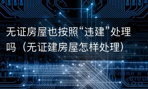 无证房屋也按照“违建”处理吗（无证建房屋怎样处理）