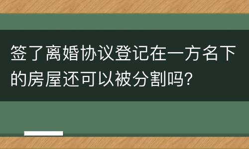 签了离婚协议登记在一方名下的房屋还可以被分割吗？