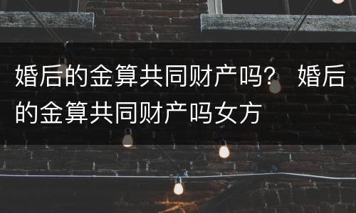 婚后的金算共同财产吗？ 婚后的金算共同财产吗女方