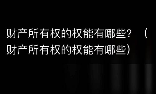 财产所有权的权能有哪些？（财产所有权的权能有哪些）