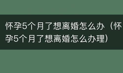 怀孕5个月了想离婚怎么办（怀孕5个月了想离婚怎么办理）