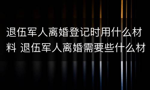 退伍军人离婚登记时用什么材料 退伍军人离婚需要些什么材料