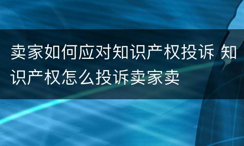 卖家如何应对知识产权投诉 知识产权怎么投诉卖家卖