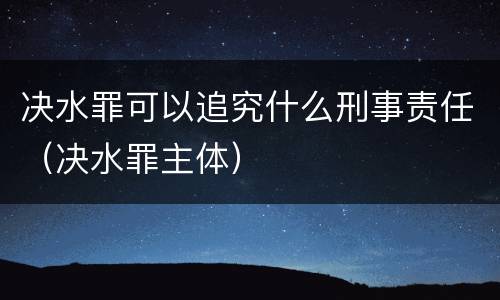 决水罪可以追究什么刑事责任（决水罪主体）
